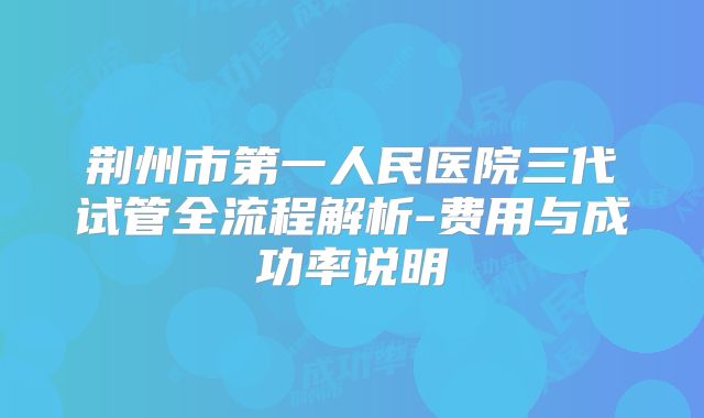 荆州市第一人民医院三代试管全流程解析-费用与成功率说明