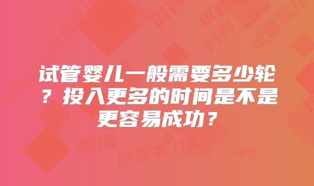 试管婴儿一般需要多少轮?投入更多的时间是不是更容易成功?