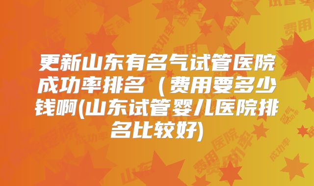 更新山东有名气试管医院成功率排名（费用要多少钱啊(山东试管婴儿医院排名比较好)