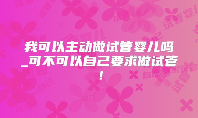 我可以主动做试管婴儿吗_可不可以自己要求做试管!