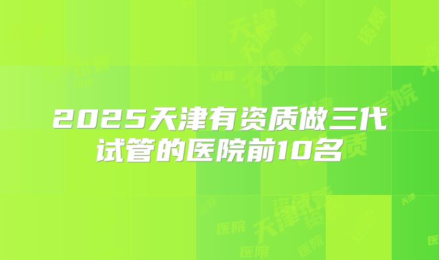 2025天津有资质做三代试管的医院前10名