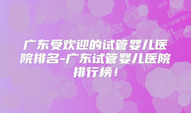 广东受欢迎的试管婴儿医院排名-广东试管婴儿医院排行榜！
