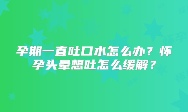 孕期一直吐口水怎么办?怀孕头晕想吐怎么缓解?
