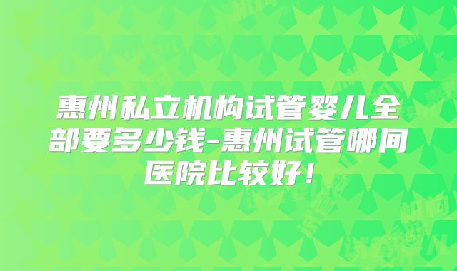 惠州私立机构试管婴儿全部要多少钱-惠州试管哪间医院比较好！