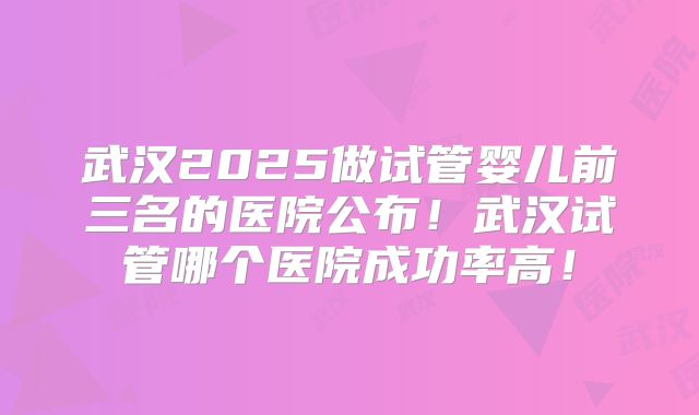 武汉2025做试管婴儿前三名的医院公布！武汉试管哪个医院成功率高！