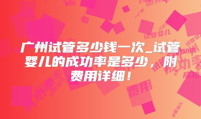广州试管多少钱一次_试管婴儿的成功率是多少，附费用详细！
