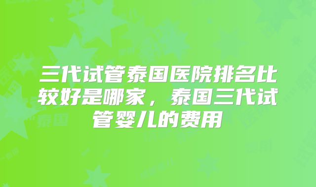 三代试管泰国医院排名比较好是哪家,泰国三代试管婴儿的费用
