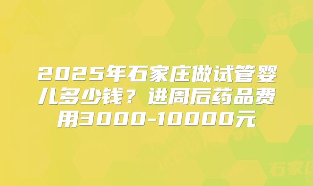 2025年石家庄做试管婴儿多少钱?进周后药品费用3000-10000元