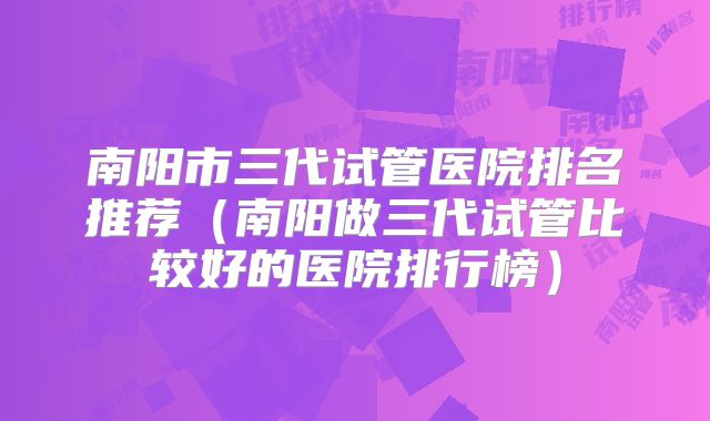 南阳市三代试管医院排名推荐（南阳做三代试管比较好的医院排行榜）