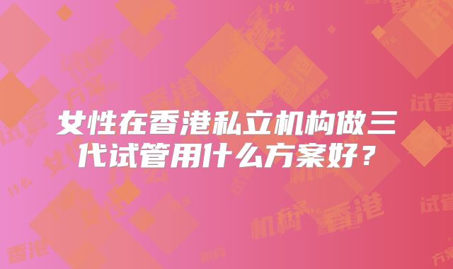 女性在香港私立机构做三代试管用什么方案好？
