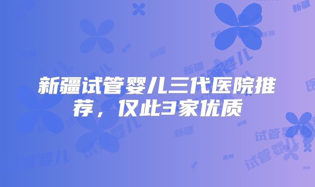 新疆试管婴儿三代医院推荐，仅此3家优质