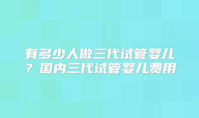 有多少人做三代试管婴儿？国内三代试管婴儿费用
