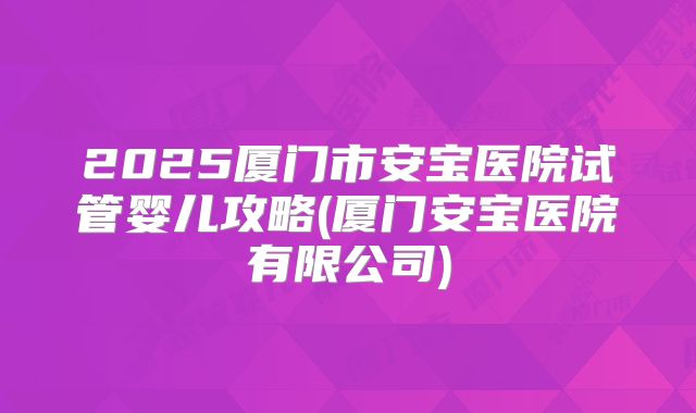 2025厦门市安宝医院试管婴儿攻略(厦门安宝医院有限公司)