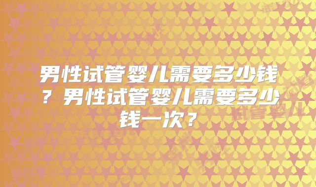 男性试管婴儿需要多少钱?男性试管婴儿需要多少钱一次?