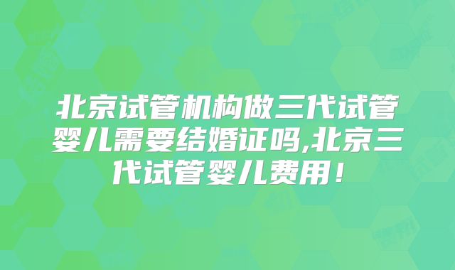 北京试管机构做三代试管婴儿需要结婚证吗,北京三代试管婴儿费用!