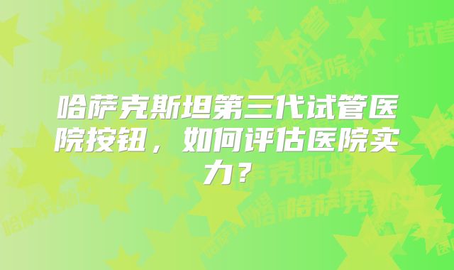哈萨克斯坦第三代试管医院按钮，如何评估医院实力？