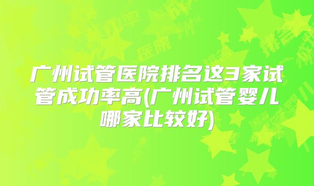 广州试管医院排名这3家试管成功率高(广州试管婴儿哪家比较好)