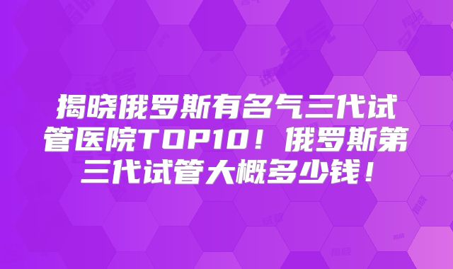 揭晓俄罗斯有名气三代试管医院TOP10!俄罗斯第三代试管大概多少钱!