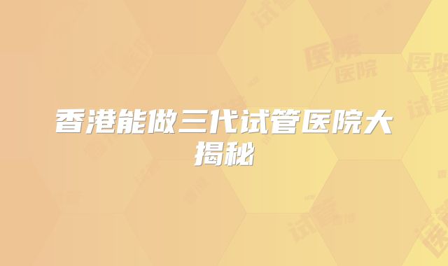 香港能做三代试管医院大揭秘