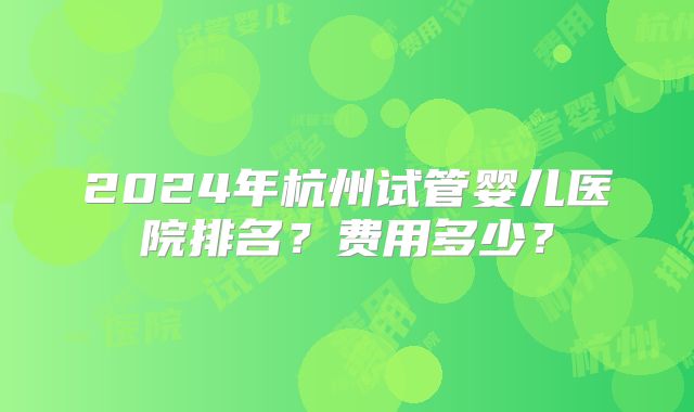 2024年杭州试管婴儿医院排名？费用多少？