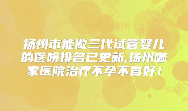 扬州市能做三代试管婴儿的医院排名已更新,扬州哪家医院治疗不孕不育好！