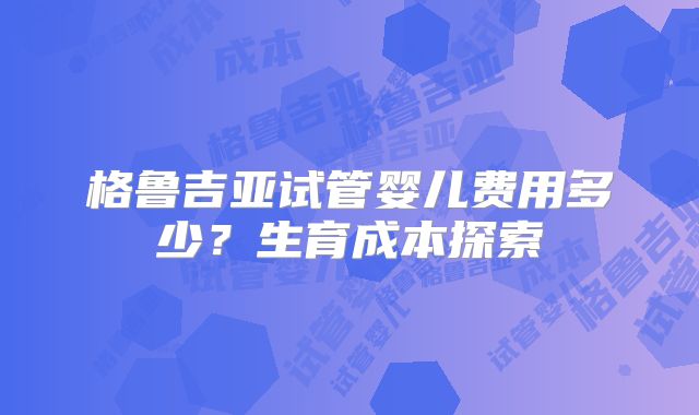 格鲁吉亚试管婴儿费用多少？生育成本探索