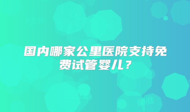 国内哪家公里医院支持免费试管婴儿？