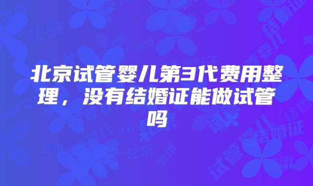 北京试管婴儿第3代费用整理，没有结婚证能做试管吗