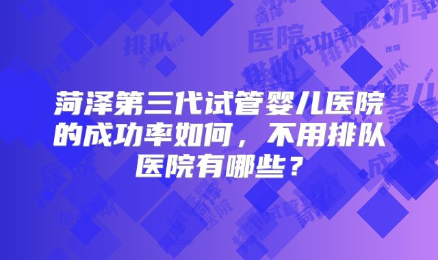 菏泽第三代试管婴儿医院的成功率如何，不用排队医院有哪些？