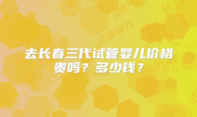 去长春三代试管婴儿价格贵吗?多少钱?