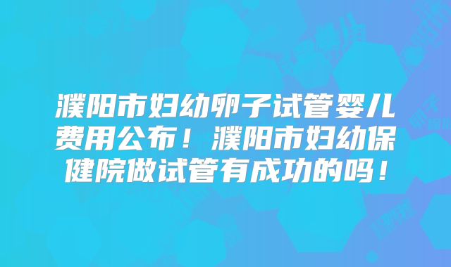 濮阳市妇幼卵子试管婴儿费用公布！濮阳市妇幼保健院做试管有成功的吗！