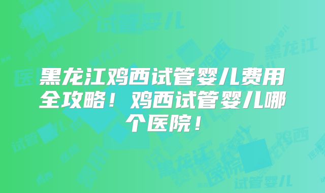 黑龙江鸡西试管婴儿费用全攻略！鸡西试管婴儿哪个医院！