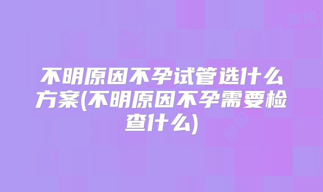 不明原因不孕试管选什么方案(不明原因不孕需要检查什么)