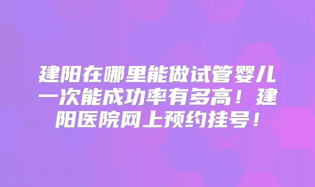 建阳在哪里能做试管婴儿一次能成功率有多高！建阳医院网上预约挂号！