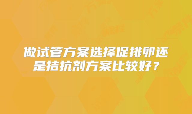 做试管方案选择促排卵还是拮抗剂方案比较好?