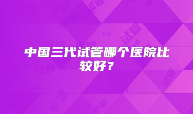 中国三代试管哪个医院比较好？