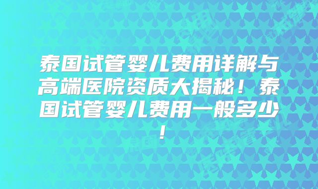 泰国试管婴儿费用详解与高端医院资质大揭秘!泰国试管婴儿费用一般多少!