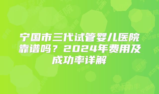 宁国市三代试管婴儿医院靠谱吗?2024年费用及成功率详解