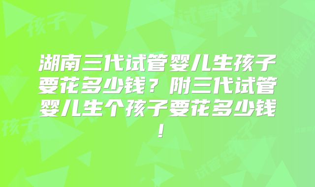 湖南三代试管婴儿生孩子要花多少钱？附三代试管婴儿生个孩子要花多少钱！