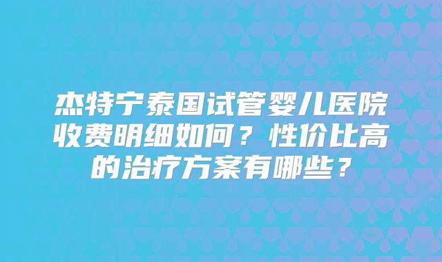 杰特宁泰国试管婴儿医院收费明细如何？性价比高的治疗方案有哪些？