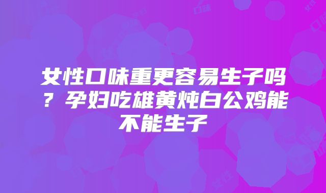 女性口味重更容易生子吗?孕妇吃雄黄炖白公鸡能不能生子