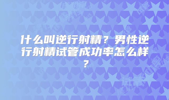 什么叫逆行射精？男性逆行射精试管成功率怎么样？