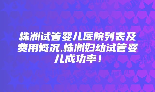 株洲试管婴儿医院列表及费用概况,株洲妇幼试管婴儿成功率！