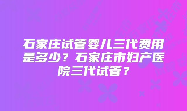 石家庄试管婴儿三代费用是多少?石家庄市妇产医院三代试管?
