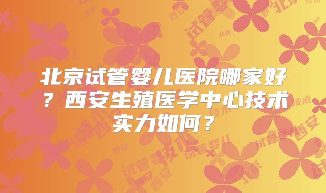 北京试管婴儿医院哪家好？西安生殖医学中心技术实力如何？