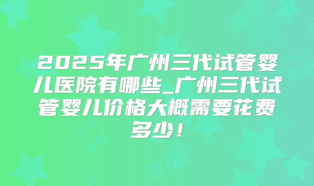 2025年广州三代试管婴儿医院有哪些_广州三代试管婴儿价格大概需要花费多少！