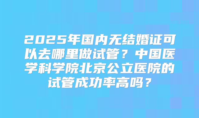 2025年国内无结婚证可以去哪里做试管？中国医学科学院北京公立医院的试管成功率高吗？