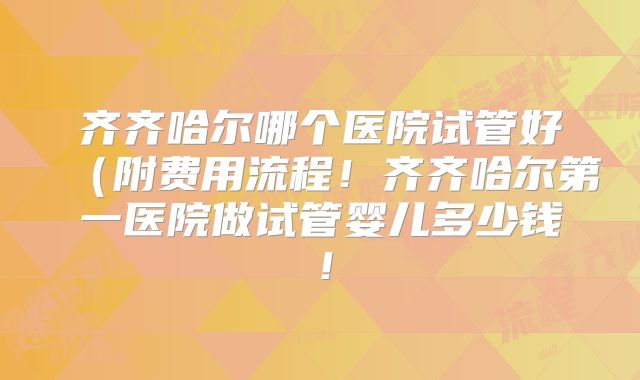 齐齐哈尔哪个医院试管好（附费用流程！齐齐哈尔第一医院做试管婴儿多少钱！