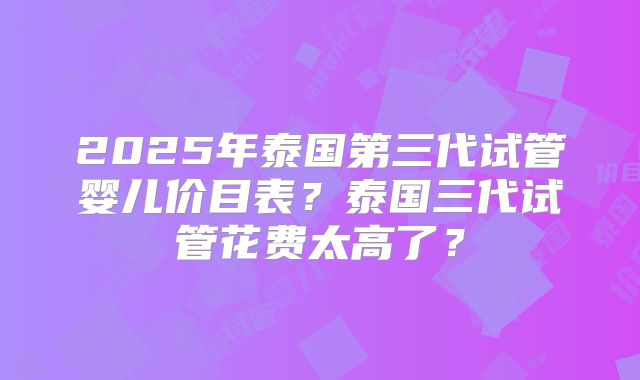 2025年泰国第三代试管婴儿价目表?泰国三代试管花费太高了?