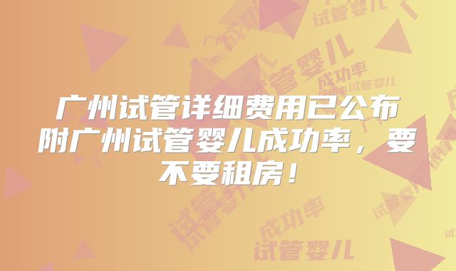 广州试管详细费用已公布附广州试管婴儿成功率，要不要租房！